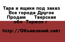 Тара и ящики под заказ - Все города Другое » Продам   . Тверская обл.,Торжок г.